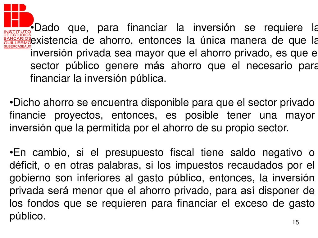 Dado que, para financiar la inversión se requiere la existencia de ahorro, entonces la única manera de que la inversión privada sea mayor que el ahorro privado, es que el sector público genere más ahorro que el necesario para financiar la inversión pública.