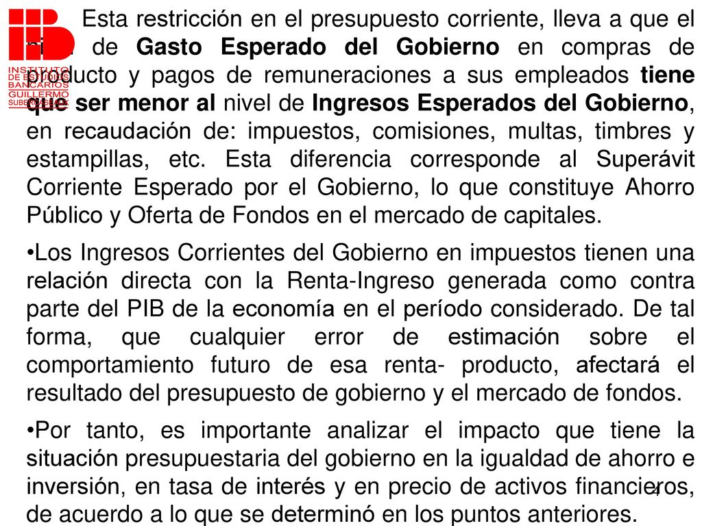Esta restricción en el presupuesto corriente, lleva a que el nivel de Gasto Esperado del Gobierno en compras de producto y pagos de remuneraciones a sus empleados tiene que ser menor al nivel de Ingresos Esperados del Gobierno, en recaudación de: impuestos, comisiones, multas, timbres y estampillas, etc. Esta diferencia corresponde al Superávit Corriente Esperado por el Gobierno, lo que constituye Ahorro Público y Oferta de Fondos en el mercado de capitales.