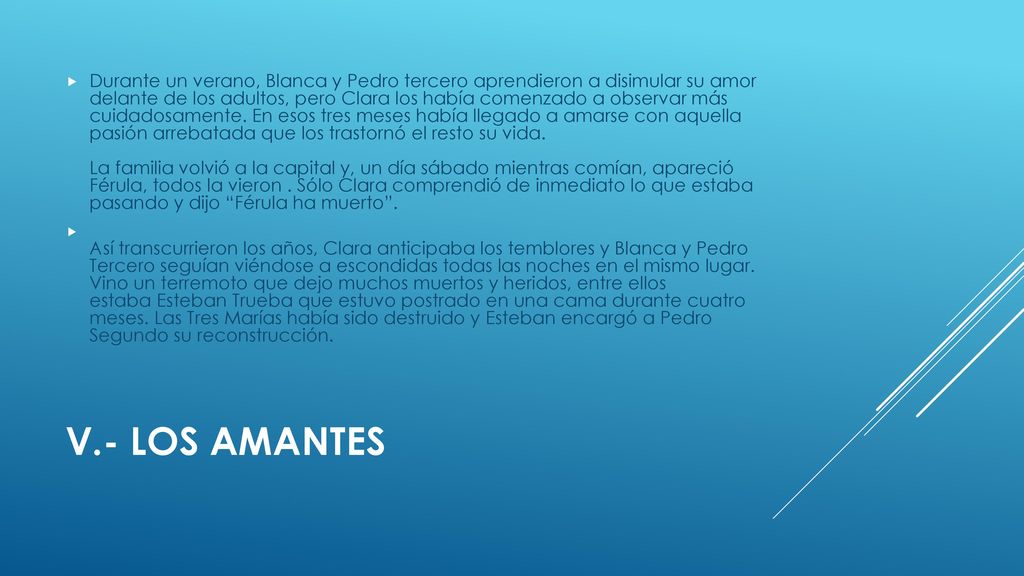 Durante un verano, Blanca y Pedro tercero aprendieron a disimular su amor delante de los adultos, pero Clara los había comenzado a observar más cuidadosamente. En esos tres meses había llegado a amarse con aquella pasión arrebatada que los trastornó el resto su vida. La familia volvió a la capital y, un día sábado mientras comían, apareció Férula, todos la vieron . Sólo Clara comprendió de inmediato lo que estaba pasando y dijo Férula ha muerto .