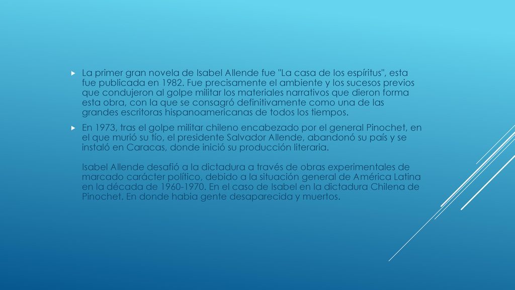 La primer gran novela de Isabel Allende fue La casa de los espíritus , esta fue publicada en Fue precisamente el ambiente y los sucesos previos que condujeron al golpe militar los materiales narrativos que dieron forma esta obra, con la que se consagró definitivamente como una de las grandes escritoras hispanoamericanas de todos los tiempos.