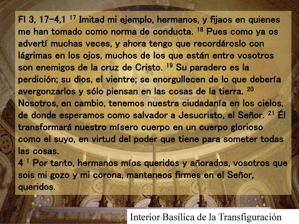 Fl 3, 17-4,1 17 Imitad mi ejemplo, hermanos, y fijaos en quienes me han tomado como norma de conducta. 18 Pues como ya os advertí muchas veces, y ahora tengo que recordároslo con lágrimas en los ojos, muchos de los que están entre vosotros son enemigos de la cruz de Cristo. 19 Su paradero es la perdición; su dios, el vientre; se enorgullecen de lo que debería avergonzarlos y sólo piensan en las cosas de la tierra. 20 Nosotros, en cambio, tenemos nuestra ciudadanía en los cielos, de donde esperamos como salvador a Jesucristo, el Señor. 21 Él transformará nuestro mísero cuerpo en un cuerpo glorioso como el suyo, en virtud del poder que tiene para someter todas las cosas. 4 1 Por tanto, hermanos míos queridos y añorados, vosotros que sois mi gozo y mi corona, manteneos firmes en el Señor, queridos.