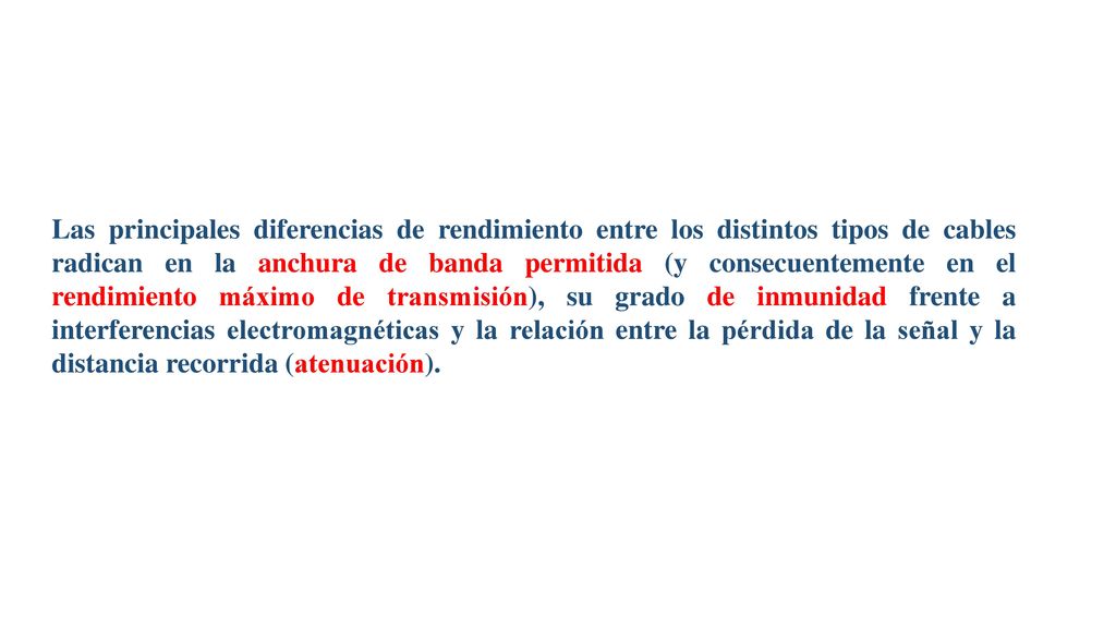 Las principales diferencias de rendimiento entre los distintos tipos de cables radican en la anchura de banda permitida (y consecuentemente en el rendimiento máximo de transmisión), su grado de inmunidad frente a interferencias electromagnéticas y la relación entre la pérdida de la señal y la distancia recorrida (atenuación).