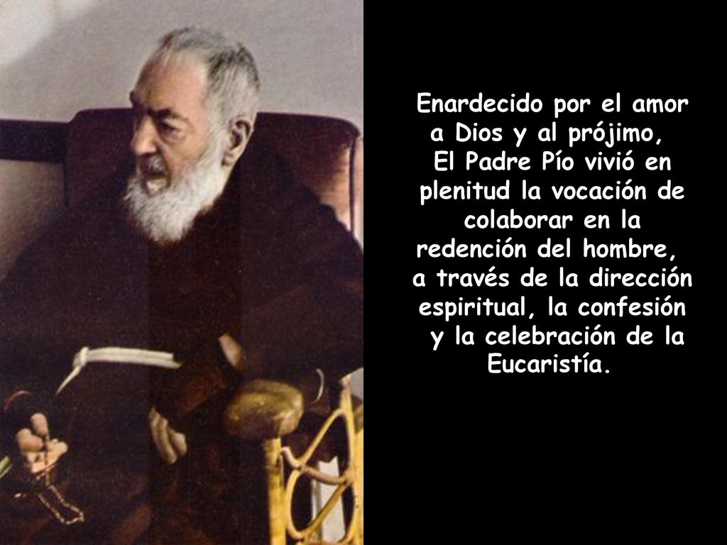 Enardecido por el amor a Dios y al prójimo, El Padre Pío vivió en plenitud la vocación de colaborar en la redención del hombre, a través de la dirección espiritual, la confesión y la celebración de la Eucaristía.