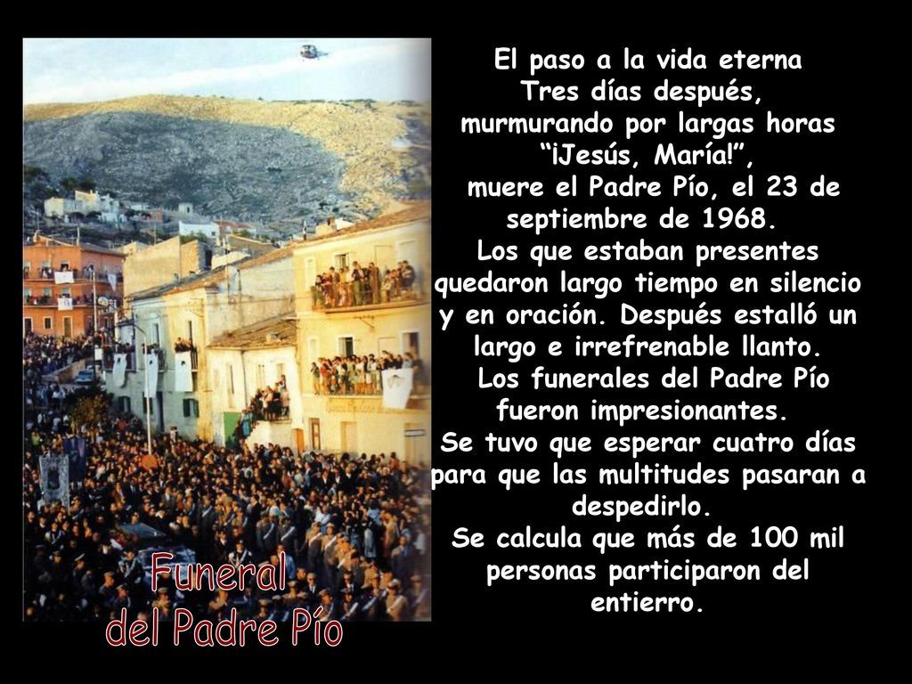 El paso a la vida eterna Tres días después, murmurando por largas horas ¡Jesús, María! , muere el Padre Pío, el 23 de septiembre de Los que estaban presentes quedaron largo tiempo en silencio y en oración. Después estalló un largo e irrefrenable llanto. Los funerales del Padre Pío fueron impresionantes. Se tuvo que esperar cuatro días para que las multitudes pasaran a despedirlo. Se calcula que más de 100 mil personas participaron del entierro.