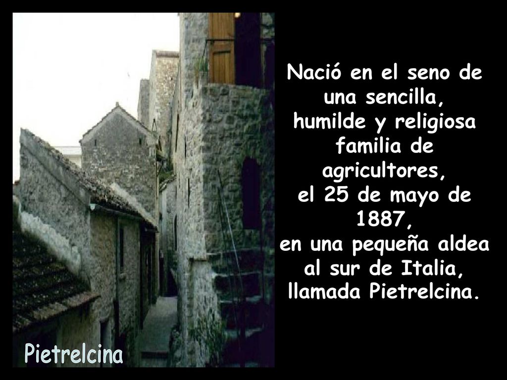 Nació en el seno de una sencilla, humilde y religiosa familia de agricultores, el 25 de mayo de 1887, en una pequeña aldea al sur de Italia, llamada Pietrelcina.