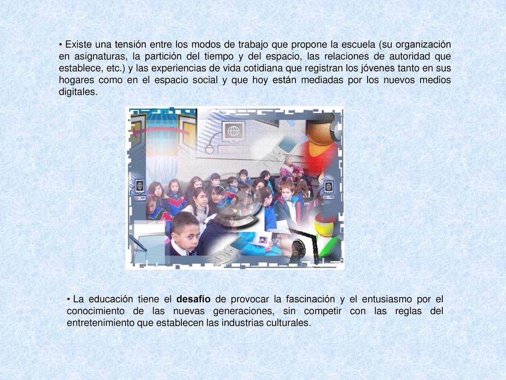 Existe una tensión entre los modos de trabajo que propone la escuela (su organización en asignaturas, la partición del tiempo y del espacio, las relaciones de autoridad que establece, etc.) y las experiencias de vida cotidiana que registran los jóvenes tanto en sus hogares como en el espacio social y que hoy están mediadas por los nuevos medios digitales.
