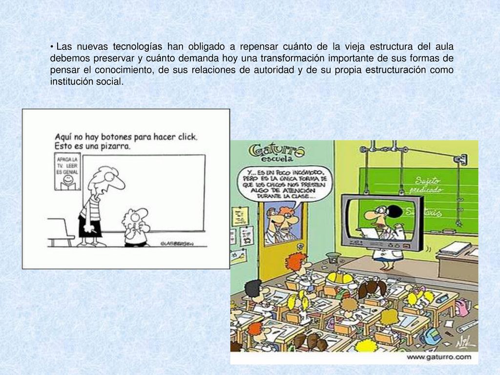 Las nuevas tecnologías han obligado a repensar cuánto de la vieja estructura del aula debemos preservar y cuánto demanda hoy una transformación importante de sus formas de pensar el conocimiento, de sus relaciones de autoridad y de su propia estructuración como institución social.