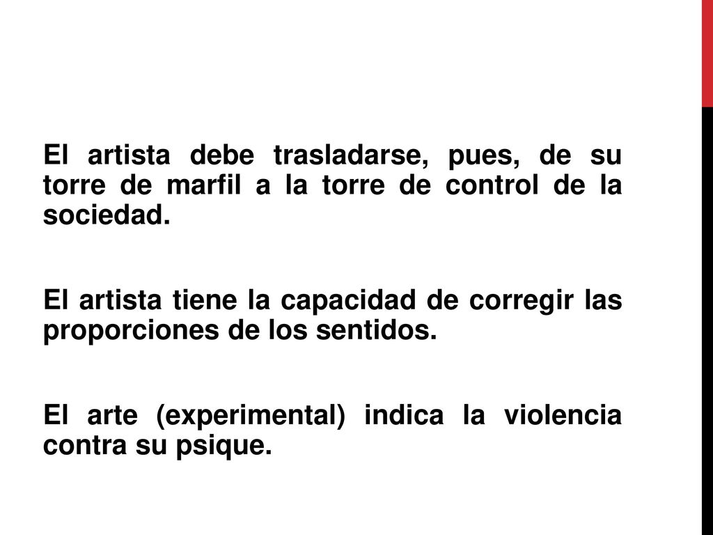El artista debe trasladarse, pues, de su torre de marfil a la torre de control de la sociedad. El artista tiene la capacidad de corregir las proporciones de los sentidos. El arte (experimental) indica la violencia contra su psique.