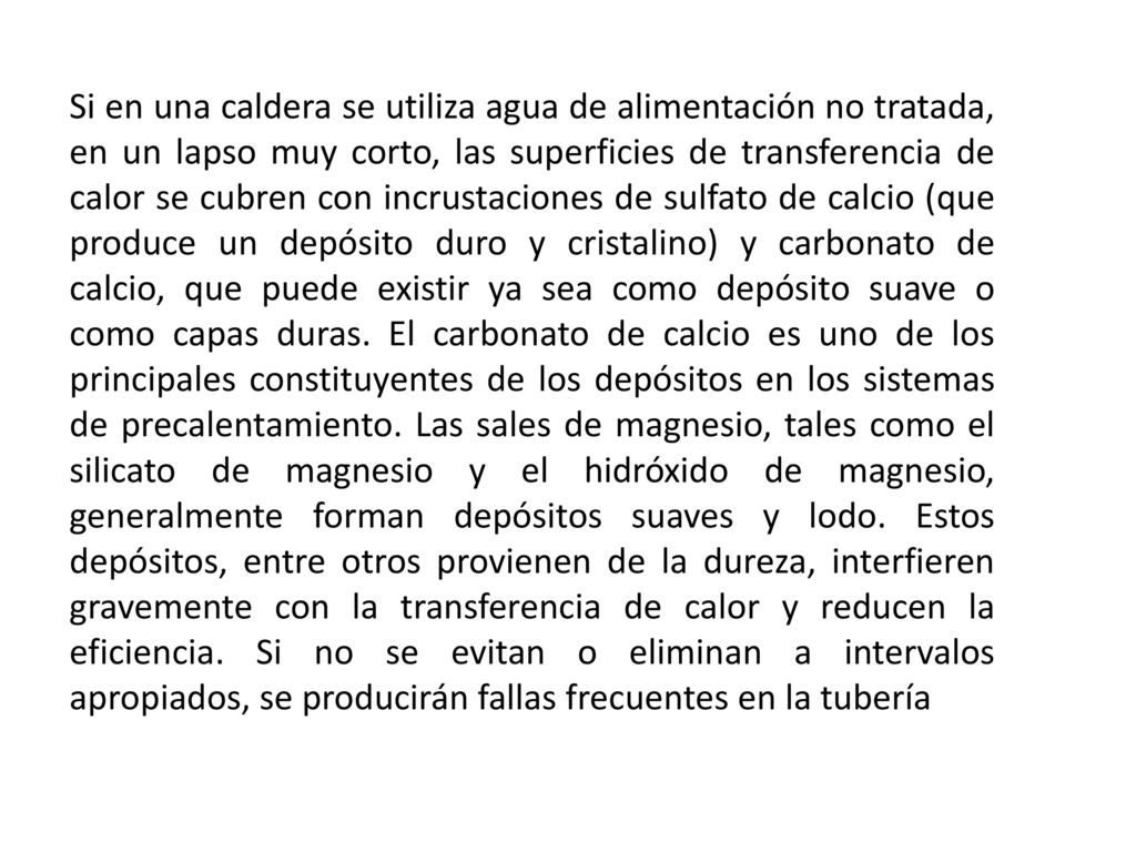 Si en una caldera se utiliza agua de alimentación no tratada, en un lapso muy corto, las superficies de transferencia de calor se cubren con incrustaciones de sulfato de calcio (que produce un depósito duro y cristalino) y carbonato de calcio, que puede existir ya sea como depósito suave o como capas duras.
