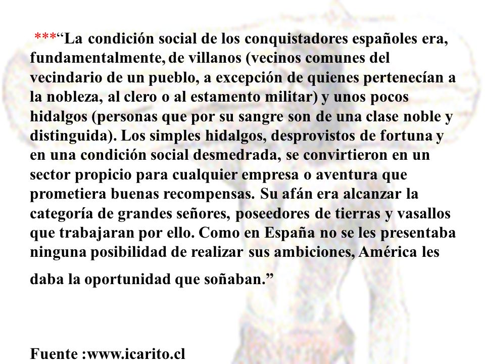 *** La condición social de los conquistadores españoles era, fundamentalmente, de villanos (vecinos comunes del vecindario de un pueblo, a excepción de quienes pertenecían a la nobleza, al clero o al estamento militar) y unos pocos hidalgos (personas que por su sangre son de una clase noble y distinguida). Los simples hidalgos, desprovistos de fortuna y en una condición social desmedrada, se convirtieron en un sector propicio para cualquier empresa o aventura que prometiera buenas recompensas. Su afán era alcanzar la categoría de grandes señores, poseedores de tierras y vasallos que trabajaran por ello. Como en España no se les presentaba ninguna posibilidad de realizar sus ambiciones, América les daba la oportunidad que soñaban.