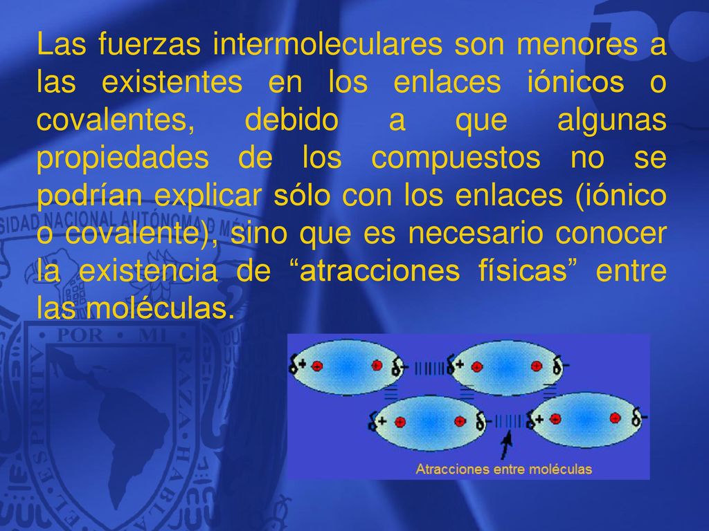 Las fuerzas intermoleculares son menores a las existentes en los enlaces iónicos o covalentes, debido a que algunas propiedades de los compuestos no se podrían explicar sólo con los enlaces (iónico o covalente), sino que es necesario conocer la existencia de atracciones físicas entre las moléculas.