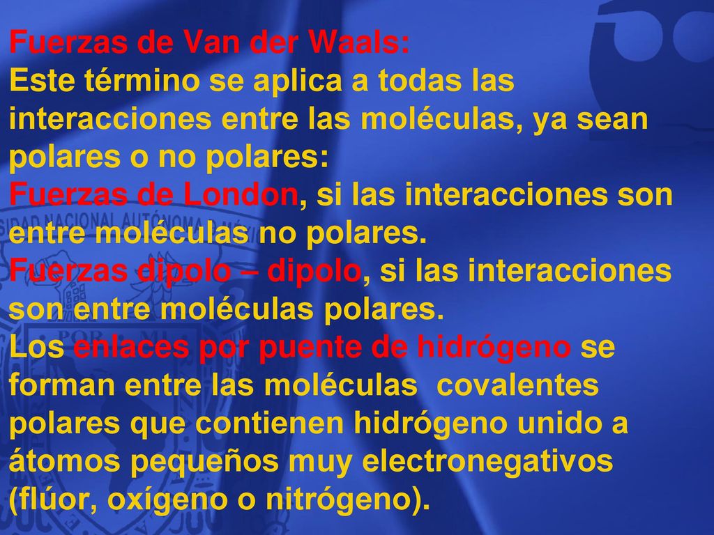 Fuerzas de Van der Waals: Este término se aplica a todas las interacciones entre las moléculas, ya sean polares o no polares: Fuerzas de London, si las interacciones son entre moléculas no polares. Fuerzas dipolo – dipolo, si las interacciones son entre moléculas polares. Los enlaces por puente de hidrógeno se forman entre las moléculas covalentes polares que contienen hidrógeno unido a átomos pequeños muy electronegativos (flúor, oxígeno o nitrógeno).