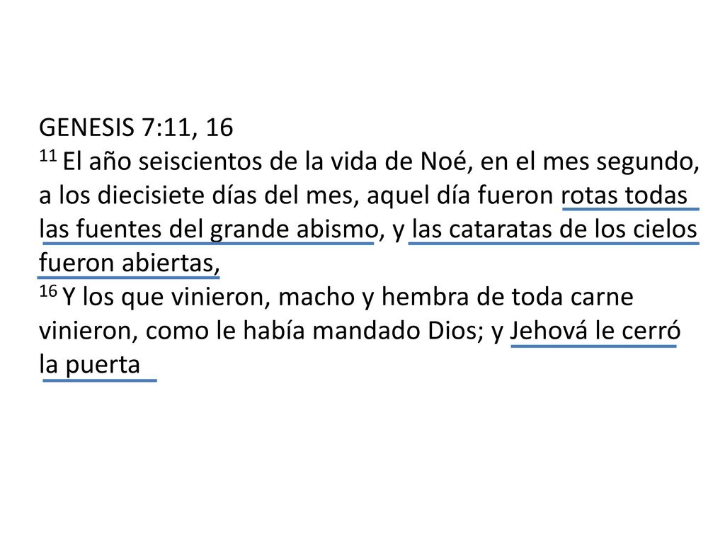 GENESIS 7:11, El año seiscientos de la vida de Noé, en el mes segundo, a los diecisiete días del mes, aquel día fueron rotas todas las fuentes del grande abismo, y las cataratas de los cielos fueron abiertas, 16 Y los que vinieron, macho y hembra de toda carne vinieron, como le había mandado Dios; y Jehová le cerró la puerta