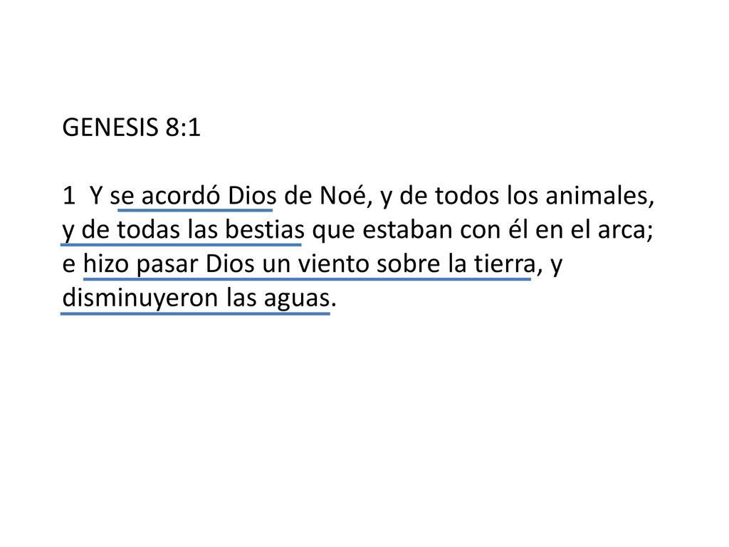 GENESIS 8:1 1 Y se acordó Dios de Noé, y de todos los animales, y de todas las bestias que estaban con él en el arca; e hizo pasar Dios un viento sobre la tierra, y disminuyeron las aguas.