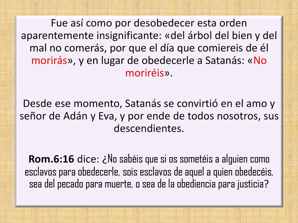 Fue así como por desobedecer esta orden aparentemente insignificante: «del árbol del bien y del mal no comerás, por que el día que comiereis de él morirás», y en lugar de obedecerle a Satanás: «No moriréis».