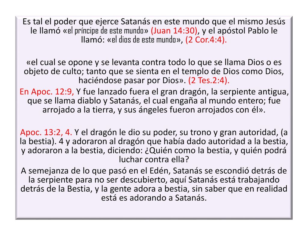 Es tal el poder que ejerce Satanás en este mundo que el mismo Jesús le llamó «el príncipe de este mundo» (Juan 14:30), y el apóstol Pablo le llamó: «el dios de este mundo», (2 Cor.4:4).