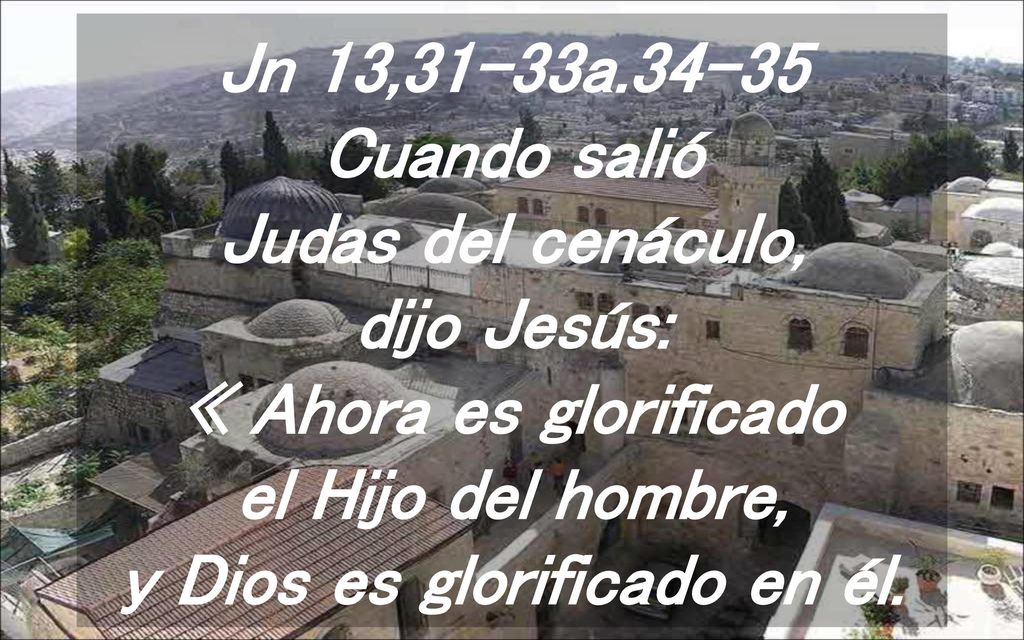 Jn 13,31-33a Cuando salió Judas del cenáculo, dijo Jesús: « Ahora es glorificado el Hijo del hombre, y Dios es glorificado en él.