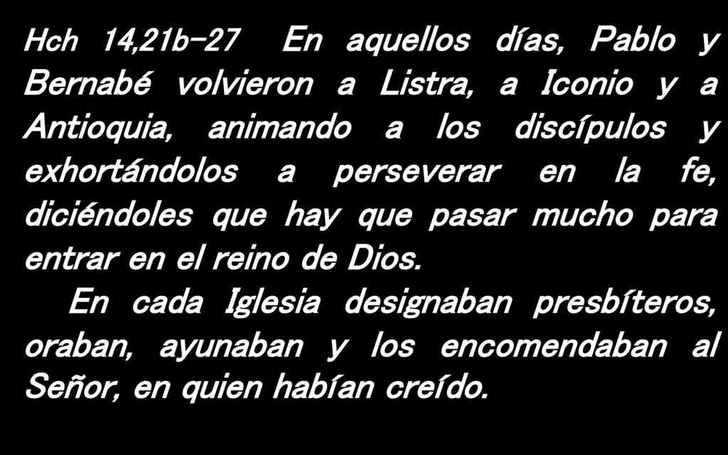 Hch 14,21b-27 En aquellos días, Pablo y Bernabé volvieron a Listra, a Iconio y a Antioquia, animando a los discípulos y exhortándolos a perseverar en la fe, diciéndoles que hay que pasar mucho para entrar en el reino de Dios.