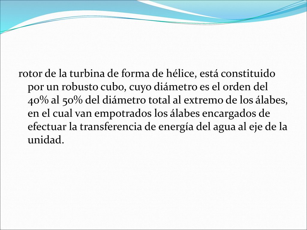 rotor de la turbina de forma de hélice, está constituido por un robusto cubo, cuyo diámetro es el orden del 40% al 50% del diámetro total al extremo de los álabes, en el cual van empotrados los álabes encargados de efectuar la transferencia de energía del agua al eje de la unidad.