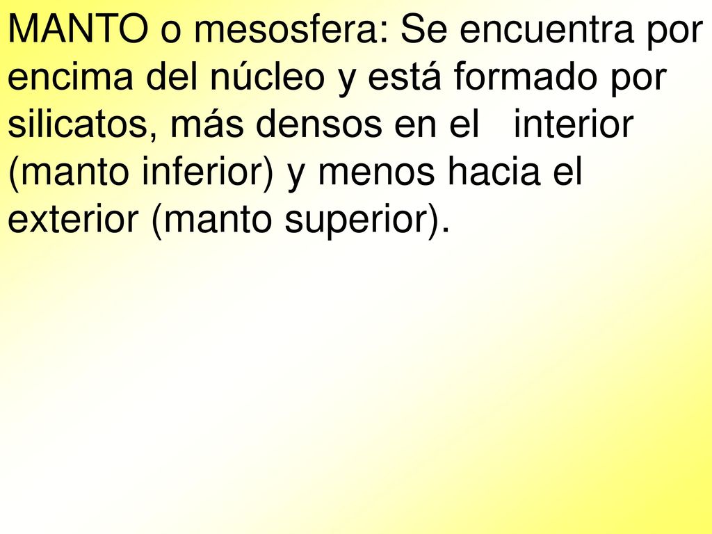 MANTO o mesosfera: Se encuentra por encima del núcleo y está formado por silicatos, más densos en el interior (manto inferior) y menos hacia el exterior (manto superior).