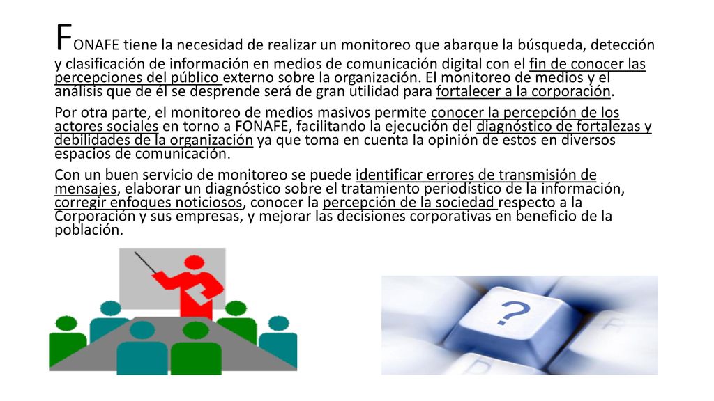 FONAFE tiene la necesidad de realizar un monitoreo que abarque la búsqueda, detección y clasificación de información en medios de comunicación digital con el fin de conocer las percepciones del público externo sobre la organización. El monitoreo de medios y el análisis que de él se desprende será de gran utilidad para fortalecer a la corporación.