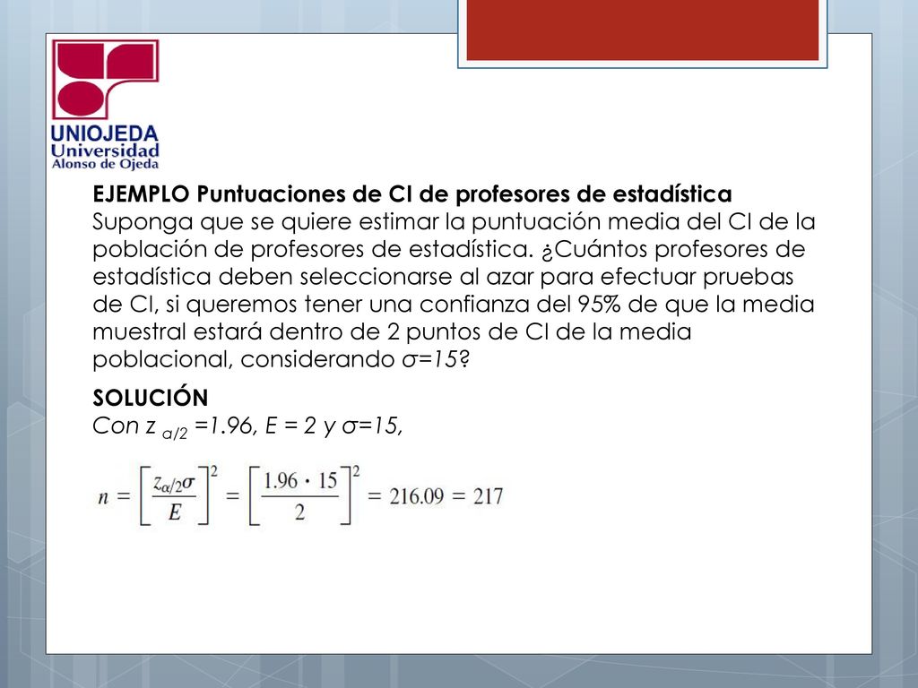 EJEMPLO Puntuaciones de CI de profesores de estadística Suponga que se quiere estimar la puntuación media del CI de la población de profesores de estadística. ¿Cuántos profesores de estadística deben seleccionarse al azar para efectuar pruebas de CI, si queremos tener una confianza del 95% de que la media muestral estará dentro de 2 puntos de CI de la media poblacional, considerando σ=15