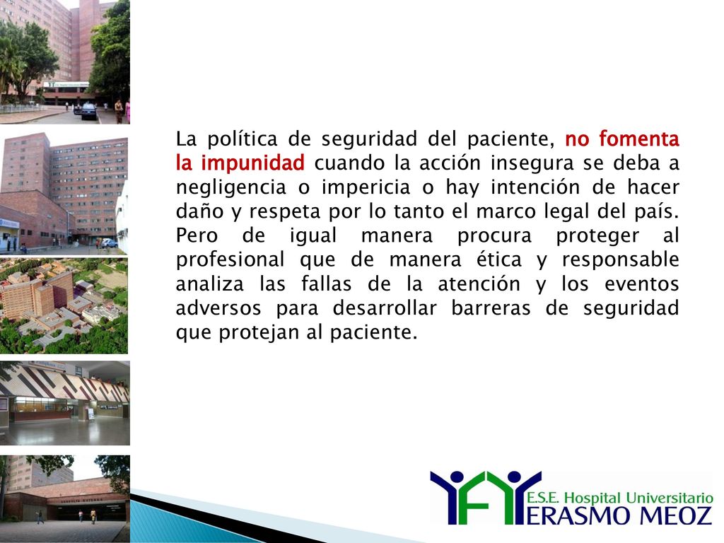 La política de seguridad del paciente, no fomenta la impunidad cuando la acción insegura se deba a negligencia o impericia o hay intención de hacer daño y respeta por lo tanto el marco legal del país. Pero de igual manera procura proteger al profesional que de manera ética y responsable analiza las fallas de la atención y los eventos adversos para desarrollar barreras de seguridad que protejan al paciente.