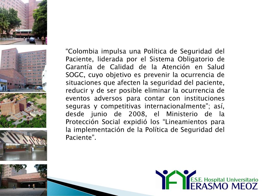 Colombia impulsa una Política de Seguridad del Paciente, liderada por el Sistema Obligatorio de Garantía de Calidad de la Atención en Salud SOGC, cuyo objetivo es prevenir la ocurrencia de situaciones que afecten la seguridad del paciente, reducir y de ser posible eliminar la ocurrencia de eventos adversos para contar con instituciones seguras y competitivas internacionalmente ; así, desde junio de 2008, el Ministerio de la Protección Social expidió los Lineamientos para la implementación de la Política de Seguridad del Paciente .