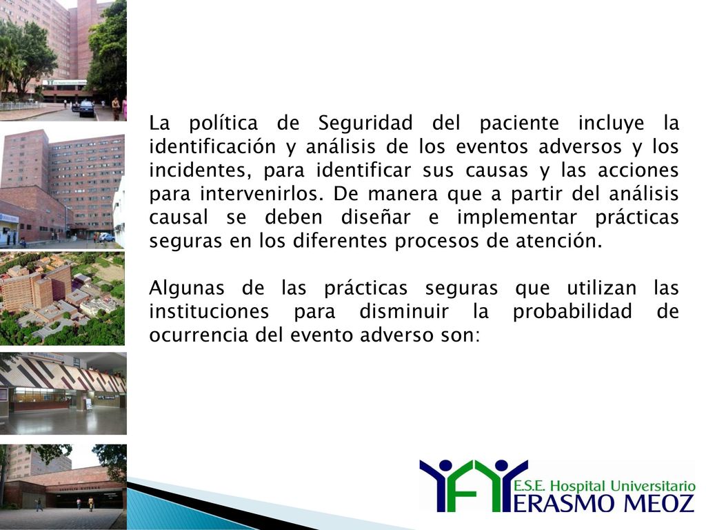 La política de Seguridad del paciente incluye la identificación y análisis de los eventos adversos y los incidentes, para identificar sus causas y las acciones para intervenirlos. De manera que a partir del análisis causal se deben diseñar e implementar prácticas seguras en los diferentes procesos de atención.