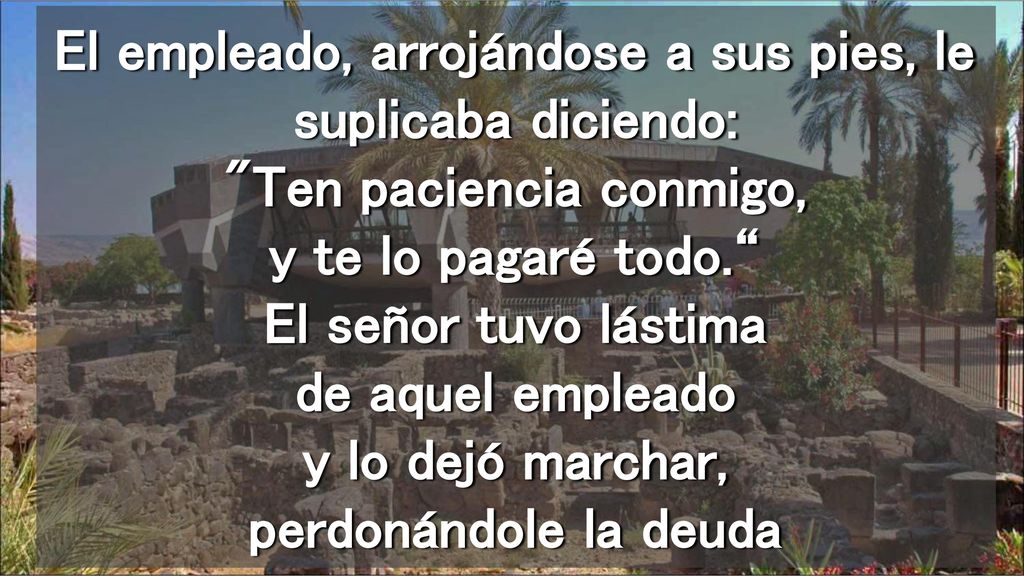 El empleado, arrojándose a sus pies, le suplicaba diciendo: Ten paciencia conmigo, y te lo pagaré todo. El señor tuvo lástima de aquel empleado y lo dejó marchar, perdonándole la deuda