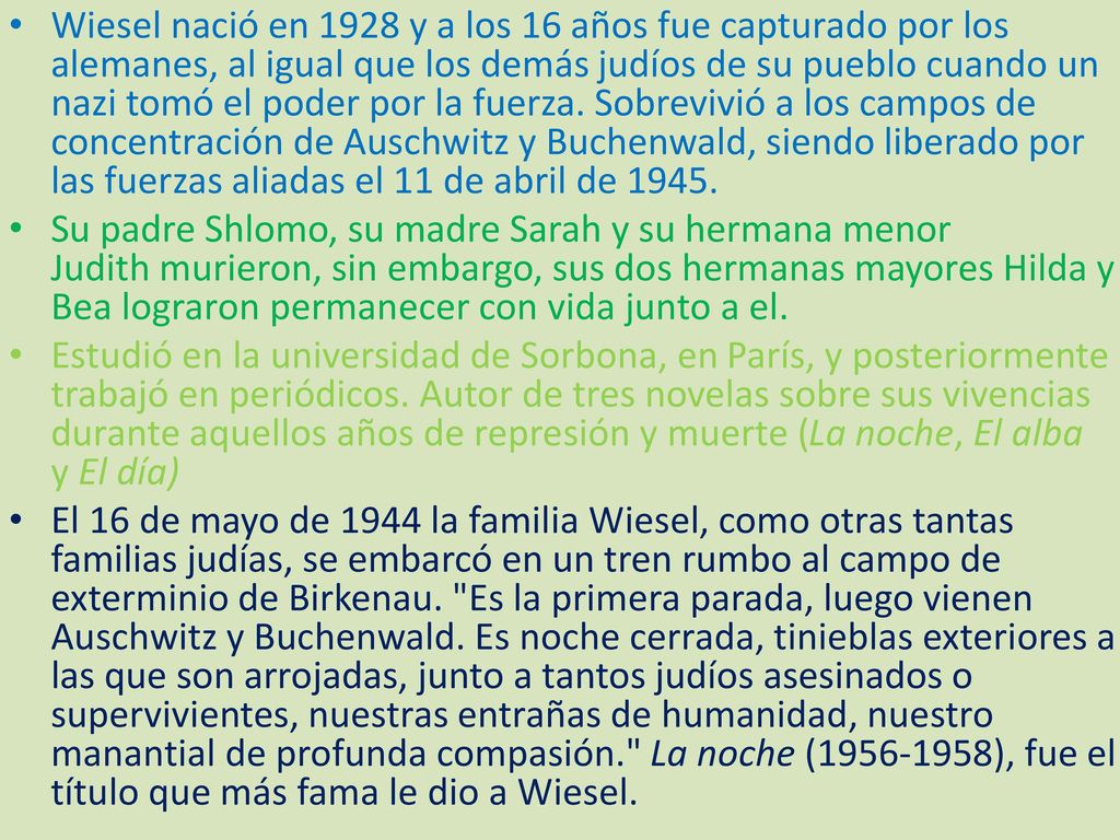 Wiesel nació en 1928 y a los 16 años fue capturado por los alemanes, al igual que los demás judíos de su pueblo cuando un nazi tomó el poder por la fuerza. Sobrevivió a los campos de concentración de Auschwitz y Buchenwald, siendo liberado por las fuerzas aliadas el 11 de abril de 1945.