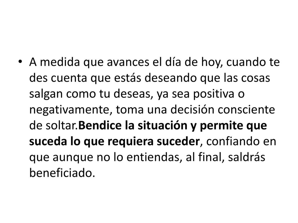 A medida que avances el día de hoy, cuando te des cuenta que estás deseando que las cosas salgan como tu deseas, ya sea positiva o negativamente, toma una decisión consciente de soltar.Bendice la situación y permite que suceda lo que requiera suceder, confiando en que aunque no lo entiendas, al final, saldrás beneficiado.