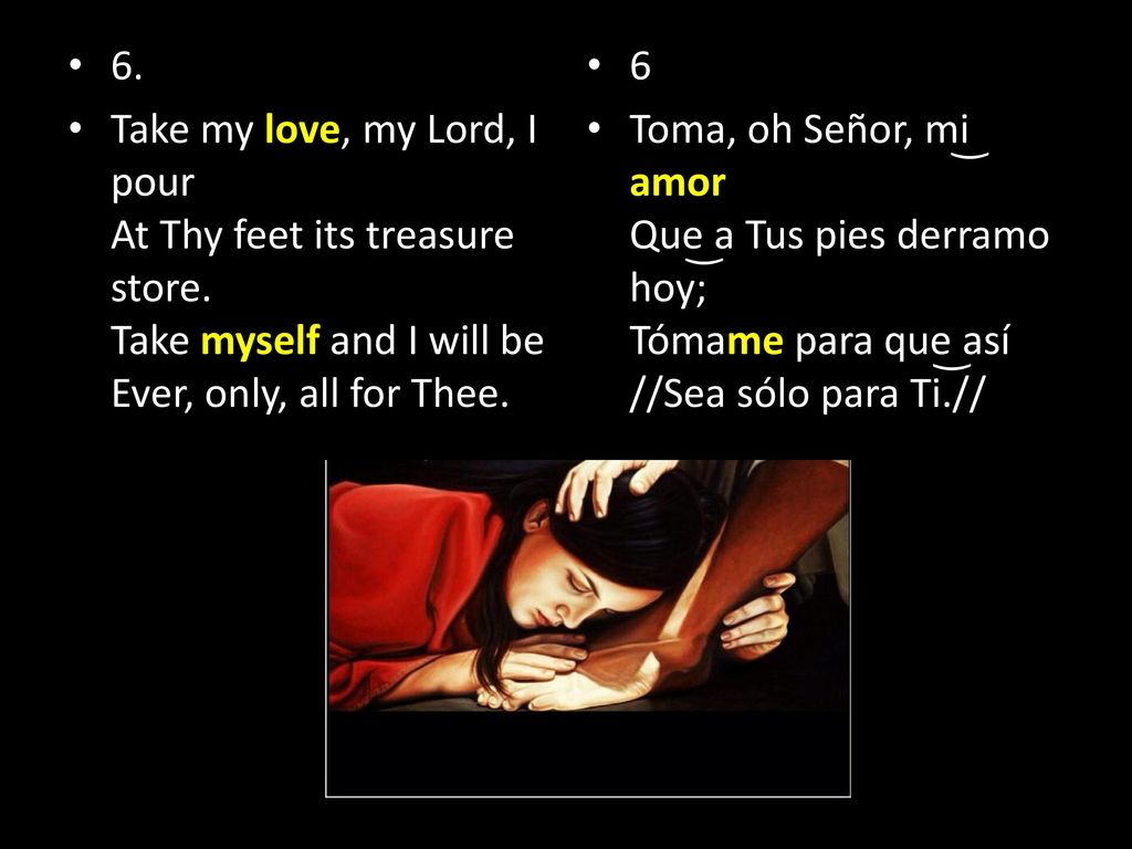 6. Take my love, my Lord, I pour At Thy feet its treasure store. Take myself and I will be Ever, only, all for Thee.