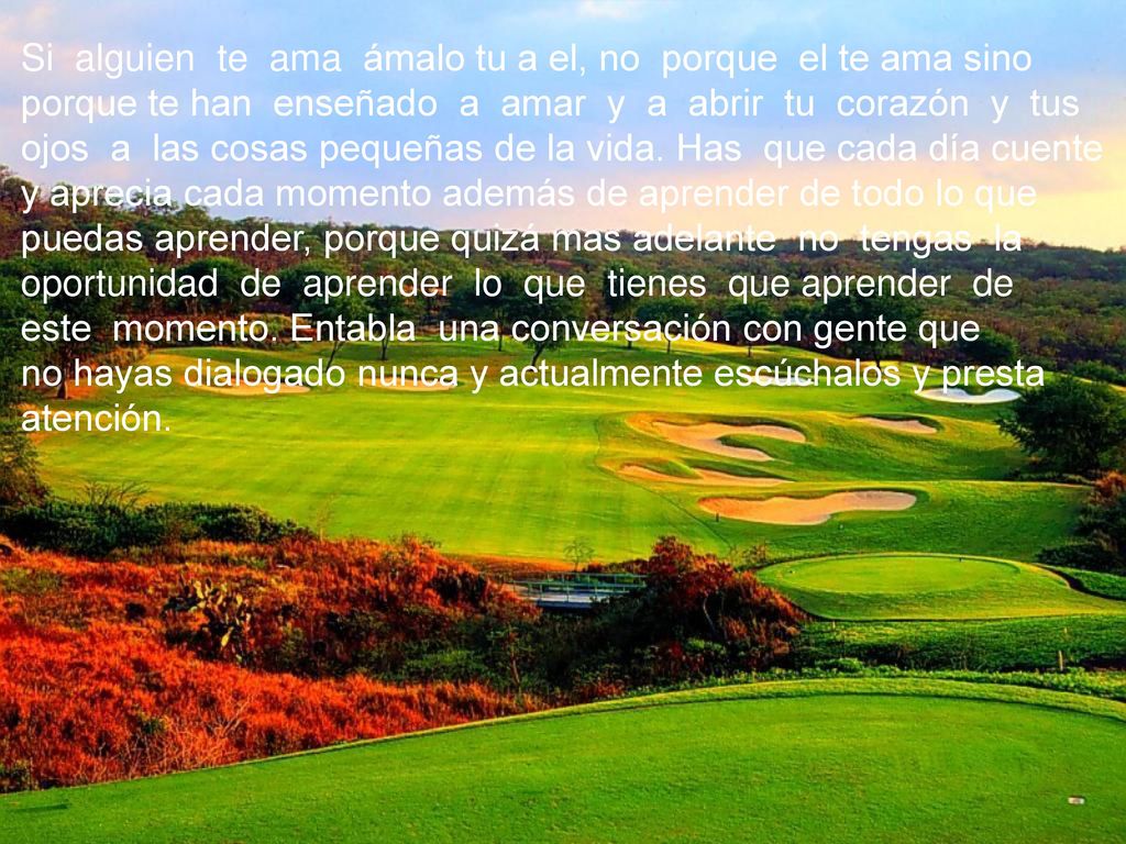 Si alguien te ama ámalo tu a el, no porque el te ama sino porque te han enseñado a amar y a abrir tu corazón y tus ojos a las cosas pequeñas de la vida. Has que cada día cuente y aprecia cada momento además de aprender de todo lo que puedas aprender, porque quizá mas adelante no tengas la oportunidad de aprender lo que tienes que aprender de este momento. Entabla una conversación con gente que