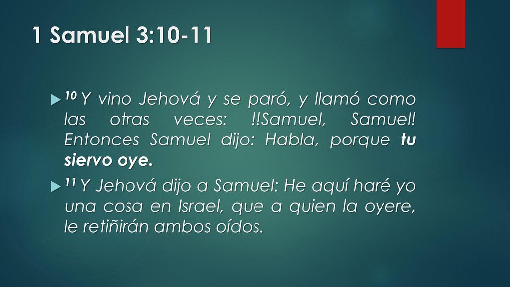 1 Samuel 3: Y vino Jehová y se paró, y llamó como las otras veces: !!Samuel, Samuel! Entonces Samuel dijo: Habla, porque tu siervo oye.
