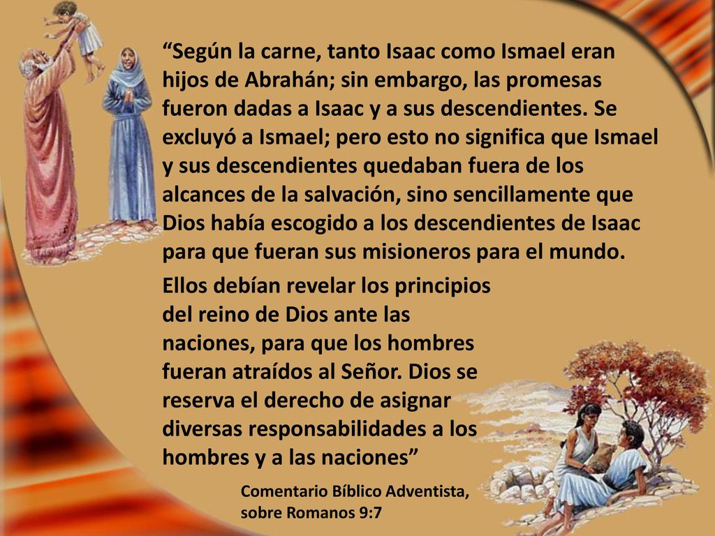 Según la carne, tanto Isaac como Ismael eran hijos de Abrahán; sin embargo, las promesas fueron dadas a Isaac y a sus descendientes. Se excluyó a Ismael; pero esto no significa que Ismael y sus descendientes quedaban fuera de los alcances de la salvación, sino sencillamente que Dios había escogido a los descendientes de Isaac para que fueran sus misioneros para el mundo.