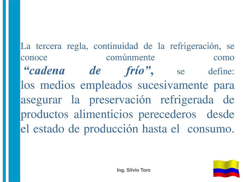 La tercera regla, continuidad de la refrigeración, se conoce comúnmente como cadena de frío , se define: los medios empleados sucesivamente para asegurar la preservación refrigerada de productos alimenticios perecederos desde el estado de producción hasta el consumo.