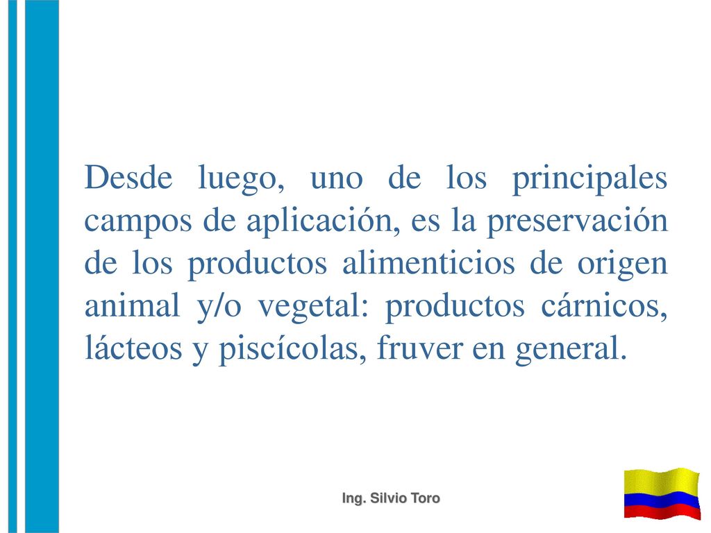 Desde luego, uno de los principales campos de aplicación, es la preservación de los productos alimenticios de origen animal y/o vegetal: productos cárnicos, lácteos y piscícolas, fruver en general.