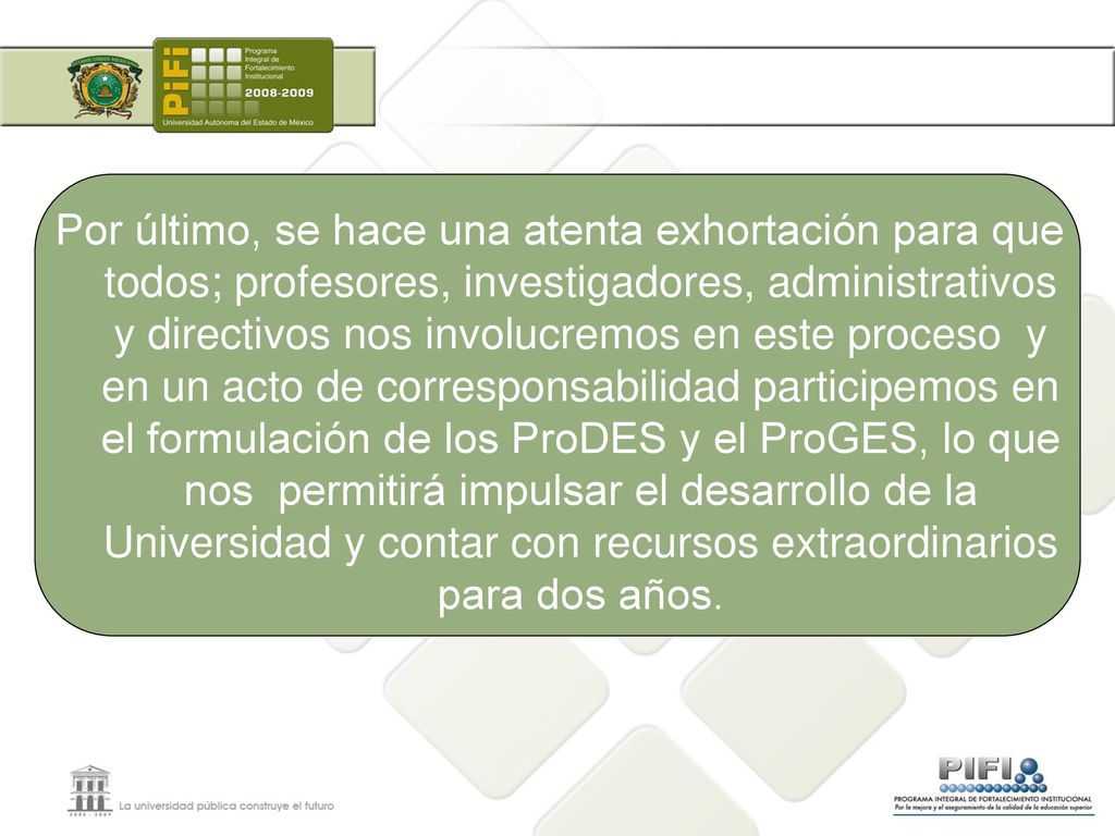 Por último, se hace una atenta exhortación para que todos; profesores, investigadores, administrativos y directivos nos involucremos en este proceso y en un acto de corresponsabilidad participemos en el formulación de los ProDES y el ProGES, lo que nos permitirá impulsar el desarrollo de la Universidad y contar con recursos extraordinarios para dos años.