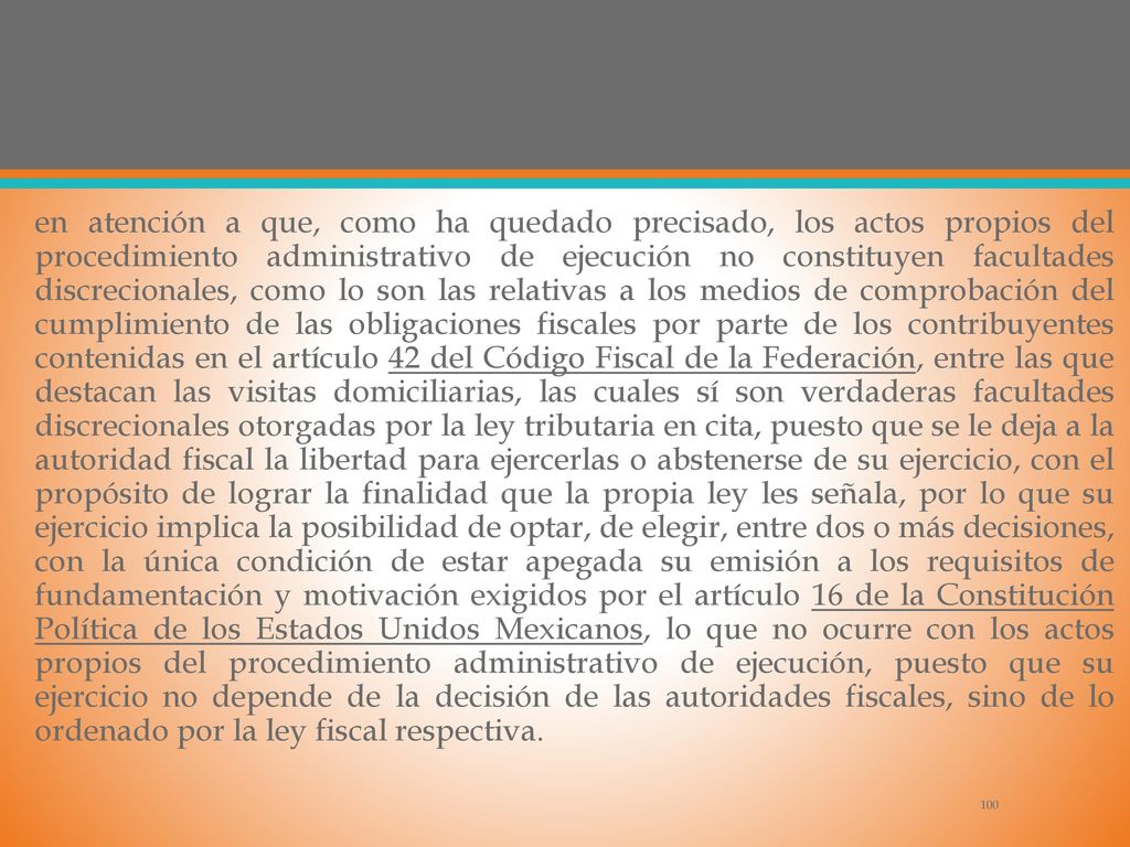 en atención a que, como ha quedado precisado, los actos propios del procedimiento administrativo de ejecución no constituyen facultades discrecionales, como lo son las relativas a los medios de comprobación del cumplimiento de las obligaciones fiscales por parte de los contribuyentes contenidas en el artículo 42 del Código Fiscal de la Federación, entre las que destacan las visitas domiciliarias, las cuales sí son verdaderas facultades discrecionales otorgadas por la ley tributaria en cita, puesto que se le deja a la autoridad fiscal la libertad para ejercerlas o abstenerse de su ejercicio, con el propósito de lograr la finalidad que la propia ley les señala, por lo que su ejercicio implica la posibilidad de optar, de elegir, entre dos o más decisiones, con la única condición de estar apegada su emisión a los requisitos de fundamentación y motivación exigidos por el artículo 16 de la Constitución Política de los Estados Unidos Mexicanos, lo que no ocurre con los actos propios del procedimiento administrativo de ejecución, puesto que su ejercicio no depende de la decisión de las autoridades fiscales, sino de lo ordenado por la ley fiscal respectiva.