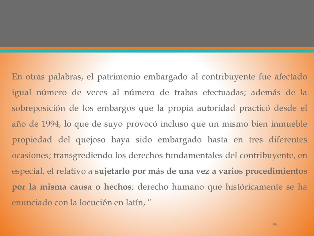 En otras palabras, el patrimonio embargado al contribuyente fue afectado igual número de veces al número de trabas efectuadas; además de la sobreposición de los embargos que la propia autoridad practicó desde el año de 1994, lo que de suyo provocó incluso que un mismo bien inmueble propiedad del quejoso haya sido embargado hasta en tres diferentes ocasiones; transgrediendo los derechos fundamentales del contribuyente, en especial, el relativo a sujetarlo por más de una vez a varios procedimientos por la misma causa o hechos; derecho humano que históricamente se ha enunciado con la locución en latín,