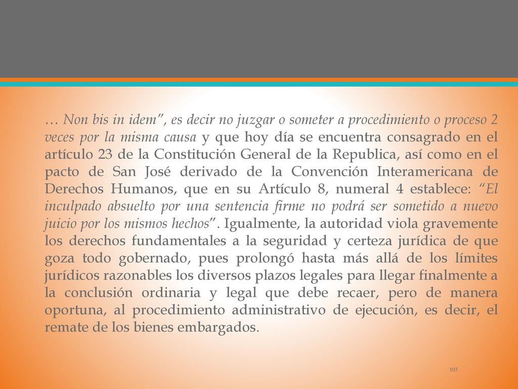 … Non bis in idem , es decir no juzgar o someter a procedimiento o proceso 2 veces por la misma causa y que hoy día se encuentra consagrado en el artículo 23 de la Constitución General de la Republica, así como en el pacto de San José derivado de la Convención Interamericana de Derechos Humanos, que en su Artículo 8, numeral 4 establece: El inculpado absuelto por una sentencia firme no podrá ser sometido a nuevo juicio por los mismos hechos .