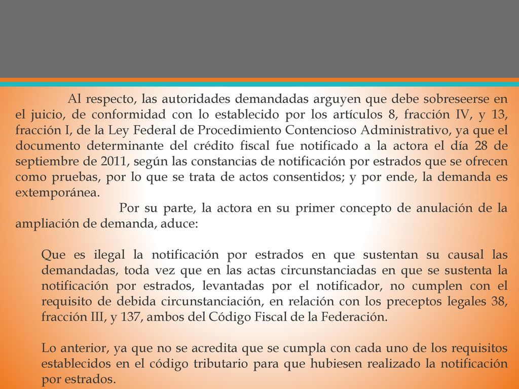 Al respecto, las autoridades demandadas arguyen que debe sobreseerse en el juicio, de conformidad con lo establecido por los artículos 8, fracción IV, y 13, fracción I, de la Ley Federal de Procedimiento Contencioso Administrativo, ya que el documento determinante del crédito fiscal fue notificado a la actora el día 28 de septiembre de 2011, según las constancias de notificación por estrados que se ofrecen como pruebas, por lo que se trata de actos consentidos; y por ende, la demanda es extemporánea.