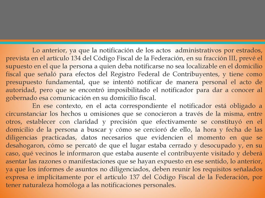 Lo anterior, ya que la notificación de los actos administrativos por estrados, prevista en el artículo 134 del Código Fiscal de la Federación, en su fracción III, prevé el supuesto en el que la persona a quien deba notificarse no sea localizable en el domicilio fiscal que señaló para efectos del Registro Federal de Contribuyentes, y tiene como presupuesto fundamental, que se intentó notificar de manera personal el acto de autoridad, pero que se encontró imposibilitado el notificador para dar a conocer al gobernado esa comunicación en su domicilio fiscal.