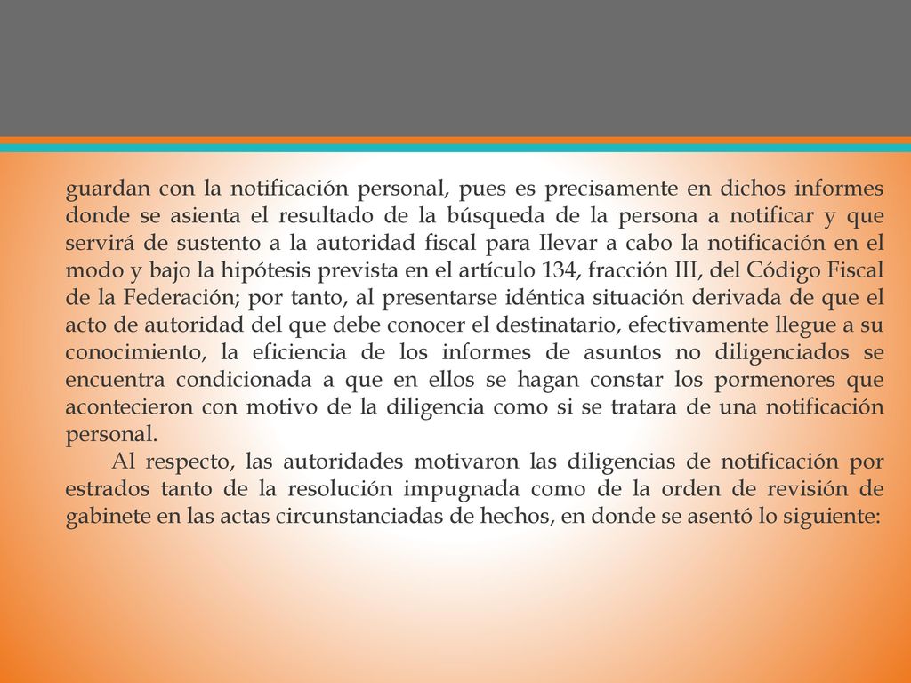 guardan con la notificación personal, pues es precisamente en dichos informes donde se asienta el resultado de la búsqueda de la persona a notificar y que servirá de sustento a la autoridad fiscal para Ilevar a cabo la notificación en el modo y bajo la hipótesis prevista en el artículo 134, fracción III, del Código Fiscal de la Federación; por tanto, al presentarse idéntica situación derivada de que el acto de autoridad del que debe conocer el destinatario, efectivamente llegue a su conocimiento, la eficiencia de los informes de asuntos no diligenciados se encuentra condicionada a que en ellos se hagan constar los pormenores que acontecieron con motivo de la diligencia como si se tratara de una notificación personal.