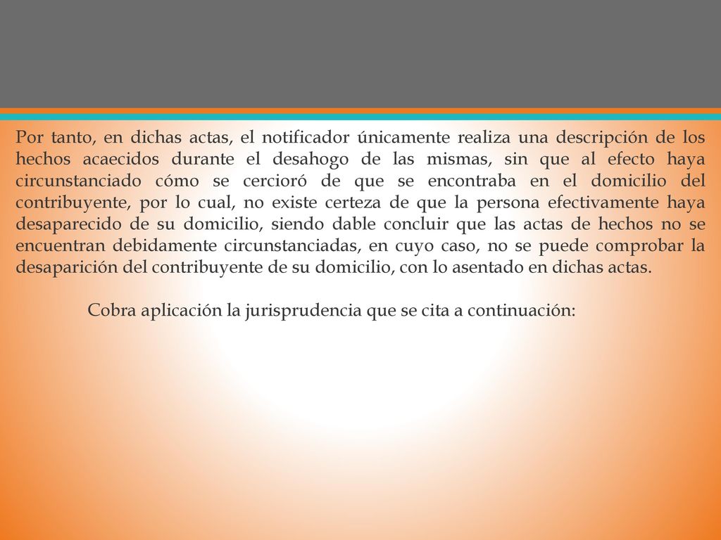 Por tanto, en dichas actas, el notificador únicamente realiza una descripción de los hechos acaecidos durante el desahogo de las mismas, sin que al efecto haya circunstanciado cómo se cercioró de que se encontraba en el domicilio del contribuyente, por lo cual, no existe certeza de que la persona efectivamente haya desaparecido de su domicilio, siendo dable concluir que las actas de hechos no se encuentran debidamente circunstanciadas, en cuyo caso, no se puede comprobar la desaparición del contribuyente de su domicilio, con lo asentado en dichas actas.