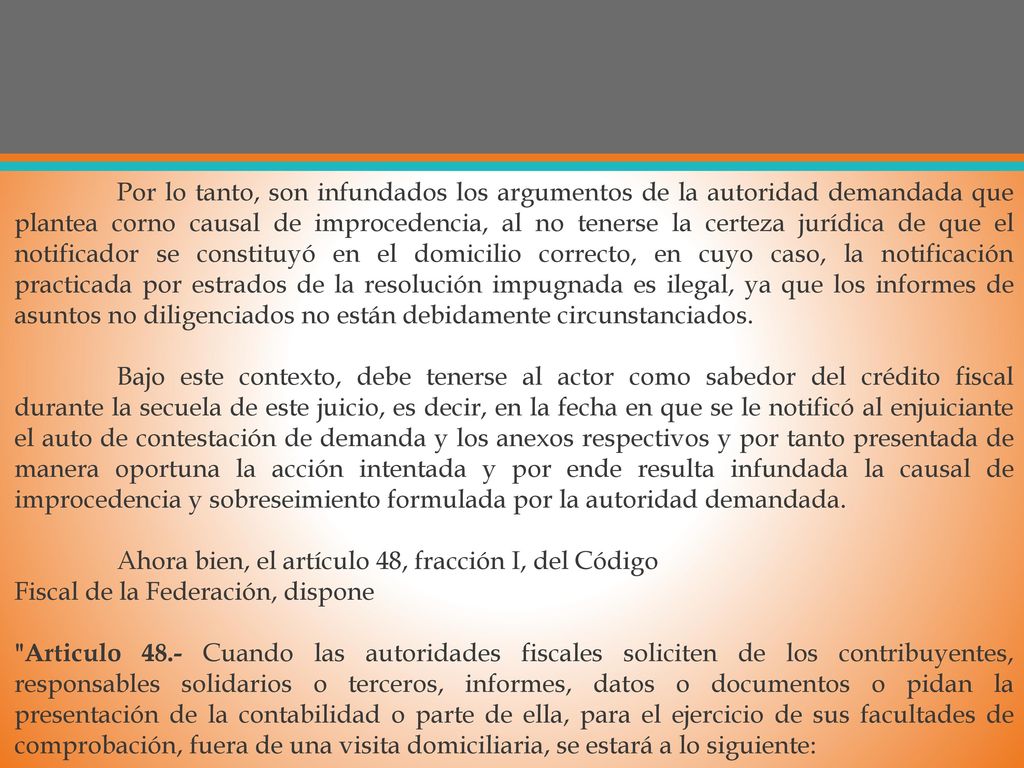 Por lo tanto, son infundados los argumentos de la autoridad demandada que plantea corno causal de improcedencia, al no tenerse la certeza jurídica de que el notificador se constituyó en el domicilio correcto, en cuyo caso, la notificación practicada por estrados de la resolución impugnada es ilegal, ya que los informes de asuntos no diligenciados no están debidamente circunstanciados.
