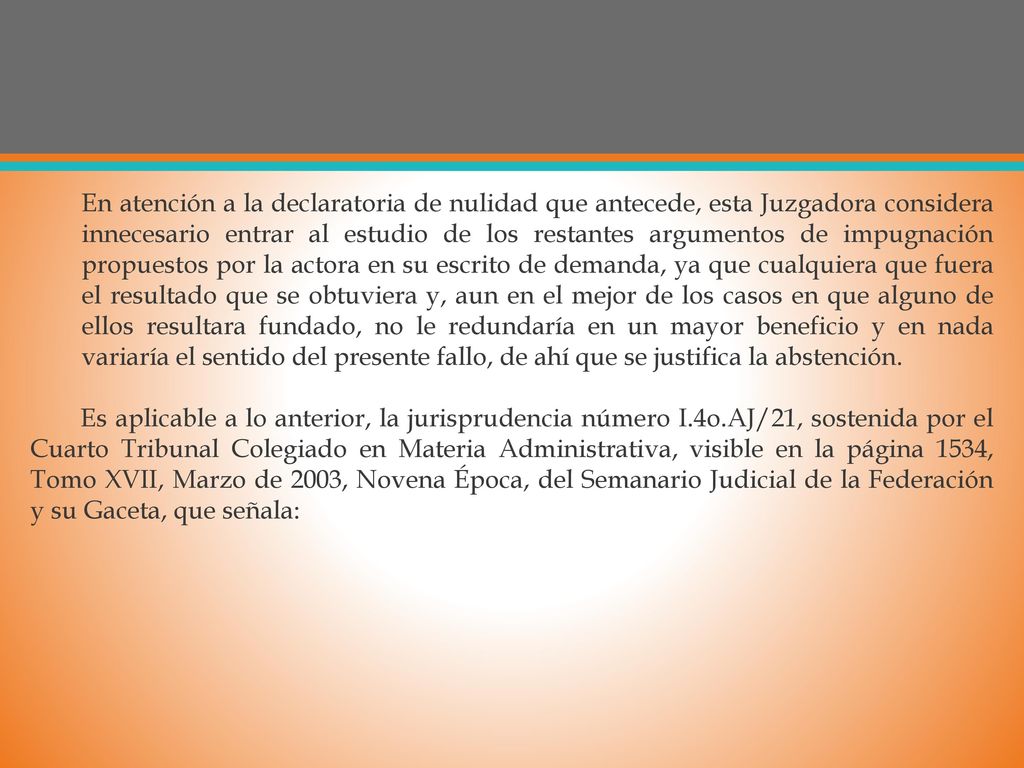 En atención a la declaratoria de nulidad que antecede, esta Juzgadora considera innecesario entrar al estudio de los restantes argumentos de impugnación propuestos por la actora en su escrito de demanda, ya que cualquiera que fuera el resultado que se obtuviera y, aun en el mejor de los casos en que alguno de ellos resultara fundado, no le redundaría en un mayor beneficio y en nada variaría el sentido del presente fallo, de ahí que se justifica la abstención.