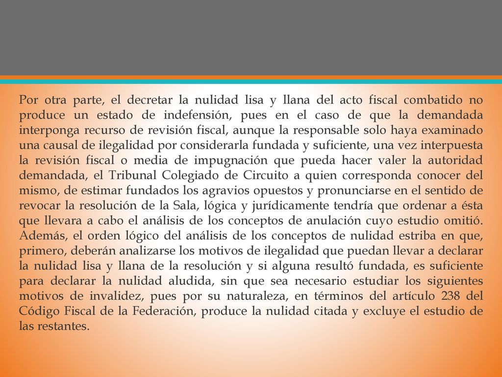 Por otra parte, el decretar la nulidad lisa y llana del acto fiscal combatido no produce un estado de indefensión, pues en el caso de que la demandada interponga recurso de revisión fiscal, aunque la responsable solo haya examinado una causal de ilegalidad por considerarla fundada y suficiente, una vez interpuesta la revisión fiscal o media de impugnación que pueda hacer valer la autoridad demandada, el Tribunal Colegiado de Circuito a quien corresponda conocer del mismo, de estimar fundados los agravios opuestos y pronunciarse en el sentido de revocar la resolución de la Sala, lógica y jurídicamente tendría que ordenar a ésta que llevara a cabo el análisis de los conceptos de anulación cuyo estudio omitió.