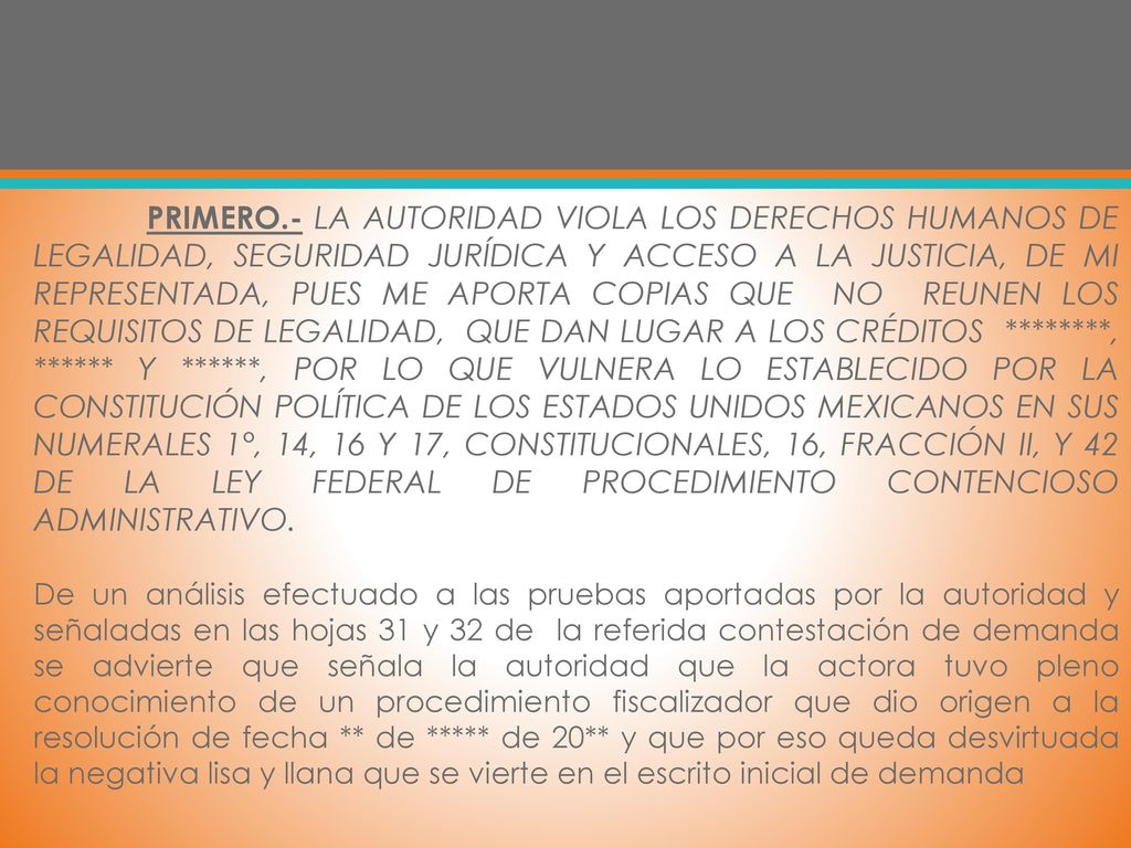 PRIMERO.- LA AUTORIDAD VIOLA LOS DERECHOS HUMANOS DE LEGALIDAD, SEGURIDAD JURÍDICA Y ACCESO A LA JUSTICIA, DE MI REPRESENTADA, PUES ME APORTA COPIAS QUE NO REUNEN LOS REQUISITOS DE LEGALIDAD, QUE DAN LUGAR A LOS CRÉDITOS ********, ****** Y ******, POR LO QUE VULNERA LO ESTABLECIDO POR LA CONSTITUCIÓN POLÍTICA DE LOS ESTADOS UNIDOS MEXICANOS EN SUS NUMERALES 1°, 14, 16 Y 17, CONSTITUCIONALES, 16, FRACCIÓN II, Y 42 DE LA LEY FEDERAL DE PROCEDIMIENTO CONTENCIOSO ADMINISTRATIVO.